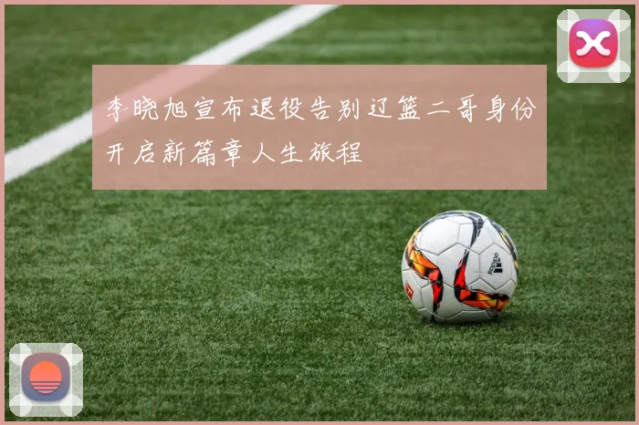 李晓旭宣布退役告别辽篮二哥身份开启新篇章人生旅程