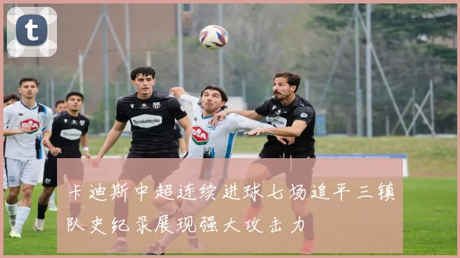 卡迪斯中超连续进球七场追平三镇队史纪录展现强大攻击力