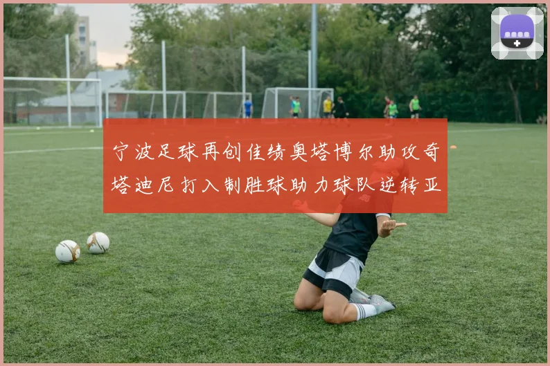 宁波足球再创佳绩奥塔博尔助攻奇塔迪尼打入制胜球助力球队逆转亚泰