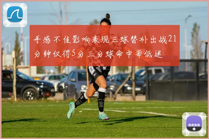 手感不佳影响表现三球替补出战21分钟仅得5分三分球命中率低迷
